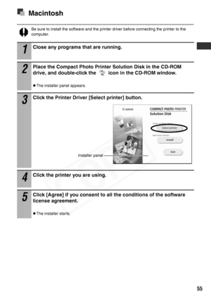 Page 57
55
Macintosh
Be sure to install the software and the printer driver before connecting the printer to the 
computer.
1
Close any programs that are running.
2
Place the Compact Photo Printer Solution Disk in the CD-ROM 
drive, and double-click the   icon in the CD-ROM window.
zThe installer panel appears.
3
Click the Printer Driver [Select printer] button.
4
Click the printer you are using.
5
Click [Agree] if you consent to al l the conditions of the software 
license agreement.
zThe installer starts....