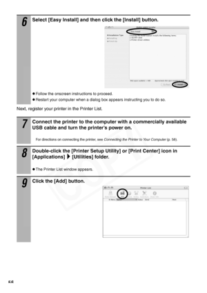 Page 58
56
Next, register your printer in the Printer List.
6
Select [Easy Install] and then click the [Install] button.
zFollow the onscreen instructions to proceed.
zRestart your computer when a dialog box appears instructing you to do so.
7
Connect the printer to the computer with a commercially available 
USB cable and turn the printer’s power on.
For directions on connecting the printer, see  Connecting the Printer to Your Computer (p. 58).
8
Double-click the [Printer Setup Utility] or [Print Center] icon...