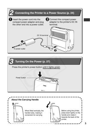 Page 7
5
Quick Start (Continued) 
2Connecting the Printer to a Power Source (p. 24)
Insert the power cord into the 
compact power adapter and plug 
the other end into a power outlet.1
DC IN terminal
Connect the compact power 
adapter to the printer’s DC IN 
terminal.2
1
2
To power outlet
3Turning On the Power (p. 27)
Press the printer’s power button until it lights green.
Power button
About the Carrying Handle
When lifted vertically, the 
handle locks, making it 
convenient for carrying. Before using the...