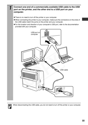 Page 61
59
When disconnecting the USB cable, you do not need to turn off the printer or your computer.
1
Connect one end of a commercially available USB cable to the USB 
port on the printer, and the other end to a USB port on your 
computer.
zThere is no need to turn off the printer or your computer.
zWhen connecting the printer to your computer, make sure the connectors on the ends of 
the USB cable match the ports on the printer and your computer.
zFor the location and direction of your computer’s USB port,...