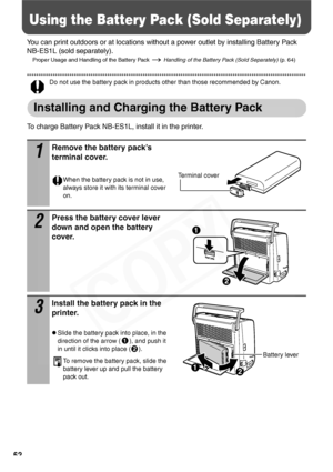 Page 64
62
Using the Battery Pack (Sold Separately)
You can print outdoors or at locations without a power outlet by installing Battery Pack 
NB-ES1L (sold separately).
Proper Usage and Handling of the Battery Pack   Handling of the Battery Pack (Sold Separately) (p. 64)
Do not use the battery pack in products other than those recommended by Canon.
Installing and Charging the Battery Pack
To charge Battery Pack NB-ES1L, install it in the printer.
1
Remove the battery pack’s 
terminal cover.
When the battery...