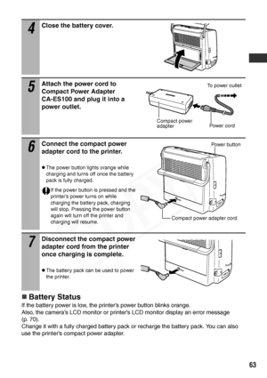 Page 65
63
„Battery Status
If the battery power is low, the printer’s power button blinks orange.
Also, the camera’s LCD monitor or printer’s LCD monitor display an error message 
(p. 70).
Change it with a fully charged battery pack or recharge the battery pack. You can also 
use the printer’s compact power adapter.
4
Close the battery cover.
5
Attach the power cord to 
Compact Power Adapter 
CA-ES100 and plug it into a 
power outlet.
6
Connect the compact power 
adapter cord to the printer.
zThe power button...