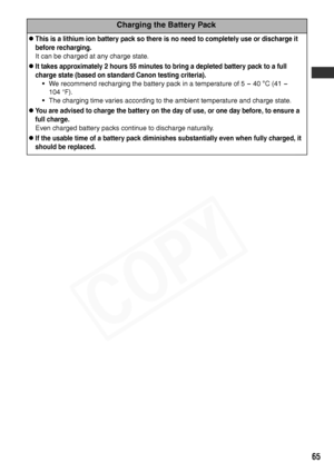 Page 67
65
Charging the Battery Pack
zThis is a lithium ion battery pack so there is no need to completely use or discharge it 
before recharging.
It can be charged at any charge state.
zIt takes approximately 2 hours 55 minutes to bring a depleted battery pack to a full 
charge state (based on standard Canon testing criteria).
• We recommend recharging the battery pack in a temperature of 5 - 40 °C (41 - 
104 °
F). 
• The charging time varies according to the ambient temperature and charge state.
zYou are...