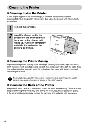 Page 68
66
Cleaning the Printer
„Cleaning Inside the Printer
If faint stripes appear in the printed image, a probable cause is that dust has 
accumulated inside the printer. Remove any dust using the cleaner unit included with 
your printer.
„Cleaning the Printer Casing
Wipe the casing with a soft dry cloth. If stronger cleaning is required, wipe first with a 
cloth moistened with a diluted neutral solvent, then wipe again with a soft dry cloth. If you 
use a chemical cleaning cloth, read the instructions that...