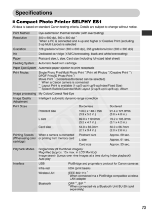 Page 75
73
Specifications
„Compact Photo Printer SELPHY ES1
All data is based on standard Canon testing criteria. Details are subject to change without notice.
Print MethodDye-sublimation thermal transfer (with overcoating)
Resolution300 x 600 dpi, 300 x 300 dpi *
*
When a PC is connected and 4-up and higher or Creative Print (excluding 
2-up Multi Layout) is selected
Gradation128 gradations/color (300 x 600 dpi), 256 gradations/color (300 x 300 dpi)
InkDedicated cartridge (Y/M/C/overcoating, black and...