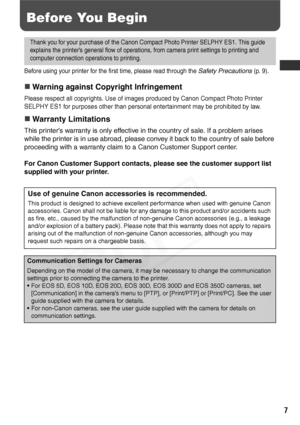 Page 9
7
Before You Begin
Before using your printer for the first time, please read through the Safety Precautions (p. 9).
„Warning against Copyright Infringement
Please respect all copyrights. Use of images produced by Canon Compact Photo Printer 
SELPHY ES1 for purposes other than personal entertainment may be prohibited by law.
„Warranty Limitations
This printer’s warranty is only effective in the country of sale. If a problem arises 
while the printer is in use abroad, please convey it back to the country...