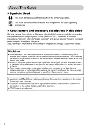 Page 10
8
About This Guide
„Symbols Used
„About camera and accessory descriptions in this guide
General camera descriptions in this guide refer to digital cameras or digital camcorders 
compatible with the compact photo printer (SELPHY ES1). However, in detailed 
instructions, “camera” refers to “digital  cameras”, and “power source” refers to “compact 
power adapter” throughout this guide.
Also, “cartridge” refers to the “Ink and Pa per Integrated Cartridge (Easy Photo Pack)”.
: This mark denotes issues that...