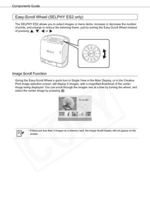 Page 16
Components Guide
16Getting Started
Easy-Scroll Wheel (SELPHY ES2 only)
The SELPHY ES2 allows you to select images or menu items, increase or decrease the number 
of prints, and enlarge or reduce the trimming frame,  just by turning the Easy-Scroll Wheel instead 
of pressing , ,  or .
Image Scroll Function
Giving the Easy-Scroll Wheel a quick turn in Single View in the Main Display, or in the Creative 
Print image selection screen, will display 5 images , with a magnified thumbnail of the center 
image...