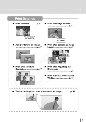 Page 3
3
Print Settings
„Print the Date ............. p. 47 „Print the Image Number
..................................... p. 47
„ Add Borders to an Image
..................................... p. 47 „
Print after Selecting a Page 
Layout ......................... p. 47
„ Print after Red-Eye 
Correction................... p. 47 „
Print after Adjusting the 
Brightness
..................................... p. 47
„ Print in Sepia, or Black and 
White ........................... p. 47
„You can enlarge and print a...