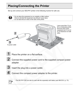 Page 22
22Getting Started
Placing/Connecting the Printer
Set up and connect your SELPHY printer in the following manner for safe use.
1Place the printer on a flat surface.
2Connect the supplied power cord to the supplied compact power 
adapter.
3Insert the plug into a power outlet.
4Connect the compact power adapter to the printer.
• Do not place the equipment on an unstable or tilted surface.There is risk that the equipment may fall and cause injury.
• Do not block the air vents on the back of the printer.
•...