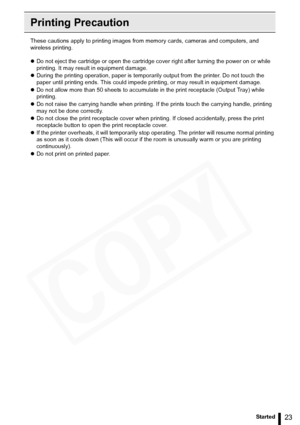 Page 23
23Getting Started
Printing Precaution
These cautions apply to printing images from memory cards, cameras and computers, and 
wireless printing.
z Do not eject the cartridge or open the cartridge cover right after turning the power on or while 
printing. It may result in equipment damage.
z During the printing operation, paper is temporarily  output from the printer. Do not touch the 
paper until printing ends. This could impede pr inting, or may result in equipment damage.
z Do not allow more than 50...