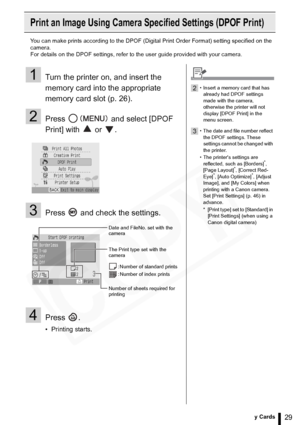 Page 29
29Printing from Memory Cards
Print an Image Using Camera Specified Settings (DPOF Print)
You can make prints according to the DPOF (Digital Print Order Format) setting specified on the 
camera.
For details on the DPOF settings, refer to the user guide provided with your camera.
1Turn the printer on, and insert the 
memory card into the appropriate 
memory card slot (p. 26).
2Press   and select [DPOF 
Print] with   or  .
3Press   and check the settings.
4Press .
• Printing starts.
Date and FileNo. set...