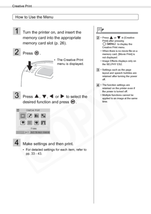 Page 32
Creative Print
32Printing from Memory Cards
How to Use the Menu
1Turn the printer on, and insert the 
memory card into the appropriate 
memory card slot (p. 26).
2Press .
3Press  ,  ,   or   to select the 
desired function and press  .
4Make settings and then print.
• For detailed settings for each item, refer to pp. 33 - 43. • The Creative Print 
menu is displayed.
2• Press   or   in [Creative 
Print] after pressing   to display the 
Creative Print menu.
• When there is no movie file on a  memory card,...