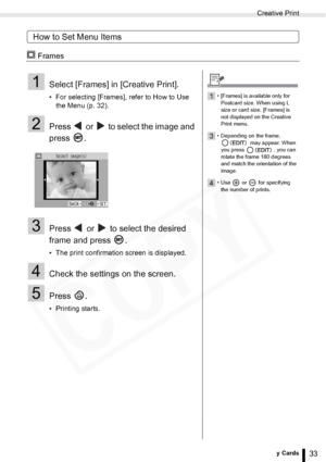 Page 33
Creative Print
33Printing from Memory Cards
How to Set Menu Items
 Frames
1Select [Frames] in [Creative Print].
• For selecting [Frames], refer to How to Use the Menu (p. 32). 
2Press   or   to select the image and 
press .
3Press   or   to select the desired 
frame and press  .
• The print confirmation screen is displayed.
4Check the settings on the screen.
5Press .
• Printing starts.
1• [Frames] is available only for 
Postcard size. When using L 
size or card size, [Frames] is 
not displayed on the...