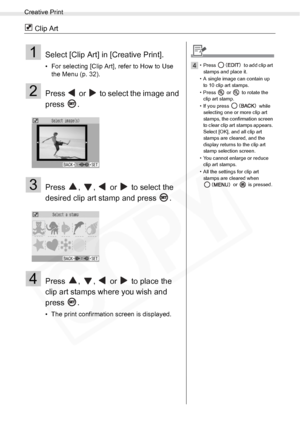 Page 34
Creative Print
34Printing from Memory Cards
 Clip Art
1Select [Clip Art] in [Creative Print].
• For selecting [Clip Art], refer to How to Use the Menu (p. 32). 
2Press   or   to select the image and 
press .
3Press  ,  ,   or   to select the 
desired clip art stamp and press  .
4Press  ,  ,   or   to place the 
clip art stamps where you wish and 
press .
• The print confirmation screen is displayed.
4• Press   to add clip art 
stamps and place it.
• A single image can contain up  to 10 clip art stamps....