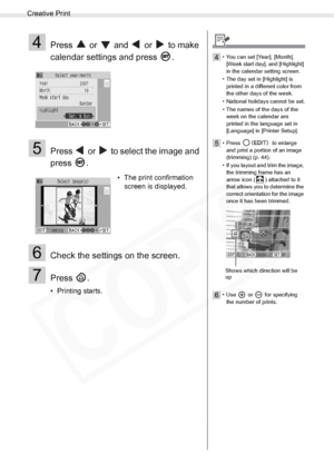 Page 36
Creative Print
36Printing from Memory Cards
4Press   or   and   or   to make 
calendar settings and press  .
5Press   or   to select the image and 
press .
6Check the settings on the screen.
7Press .
• Printing starts.• The print confirmation 
screen is displayed.
4• You can set [Year], [Month], 
[Week start day], and [Highlight] 
in the calendar setting screen.
• The day set in [Highlight] is  printed in a different color from 
the other days of the week.
• National holidays cannot be set.
• The names...