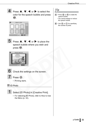 Page 39
Creative Print
39Printing from Memory Cards
4Press  ,  ,   or   to select the 
color for the speech bubble and press .
5Press  ,  ,   or   to place the 
speech bubble where you wish and 
press .
6Check the settings on the screen.
7Press .
• Printing starts.
 ID Photo
1Select [ID Photo] in [Creative Print].
• For selecting [ID Photo], refer to How to Use the Menu (p. 32). 
5• Press   or   to rotate the 
speech bubble.
• You cannot enlarge or reduce  the speech bubble.
6• Use  or  for specifying the...