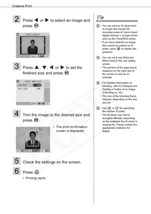Page 40
Creative Print
40Printing from Memory Cards
2Press   or   to select an image and 
press .
3Press  ,  ,   or   to set the 
finished size and press  .
4Trim the image to the desired size and 
press .
5Check the settings on the screen.
6Press .
• Printing starts.• The print confirmation 
screen is displayed.
2• You can print an ID photo from 
an image that equals the 
recording pixels of Canon brand 
digital cameras L (Large) mode 
such as the PowerShot series.
• If you have selected an image  that cannot...