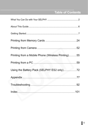 Page 5
5
Table of Contents
What You Can Do with Your SELPHY................................................ 2
About This Guide ............................................................................. 6 
Getting Started ................................................................................. 7
Printing from Memory Cards ......................................... 24
Printing from Camera .................................................... 52
Printing from a Mobile Phone (Wireless Printing).............