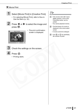 Page 41
Creative Print
41Printing from Memory Cards
 Movie Print
1Select [Movie Print] in [Creative Print].
• For selecting [Movie Print], refer to How to Use the Menu (p. 32).
2Press   or   to select the image and 
press .
3Check the settings on the screen.
4Press .
• Printing starts. • The print confirmation 
screen is displayed.
1• Only movies shot with Canon 
digital cameras, such as the 
PowerShot series, can be 
printed.
• You cannot playback movies.
2• The first frame of a movie is  displayed in the...