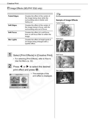 Page 42
Creative Print
42Printing from Memory Cards
 Image Effects (SELPHY ES2 only)
1Select [Print Effects] in [Creative Print].
• For selecting [Print Effects], refer to How to Use the Menu (p. 32).
2Press   or   to select the desired 
print effect and press  .
Faded Edges Creates the effect of the center of 
the image being clear while the 
surrounding area is fainter and 
fading out.
Soft Edges Creates the effect of the center of 
the image being in focus, with the 
surrounding area out of focus.
Soft Focus...