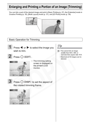 Page 44
44Printing from Memory Cards
Enlarging and Printing a Portion of an Image (Trimming)
You can trim a part of the desired image and print in Basic Printing (p. 27), the [Calendar] mode in 
Creative Printing (p. 35), [Multi Layout ] mode (p. 37), and [ID Photo] mode (p. 39).
Basic Operation for Trimming
1Press   or   to select the image you 
wish to trim.
2Press .
3Press   to set the aspect of 
the rotated trimming frame.
• The trimming setting 
screen is displayed on 
the printers LCD 
monitor.
1• You...