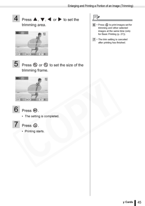 Page 45
Enlarging and Printing a Portion of an Image (Trimming)
45Printing from Memory Cards
4Press  ,  ,   or   to set the 
trimming area.
5Press   or   to set the size of the 
trimming frame.
6Press .
• The setting is completed.
7Press .
• Printing starts.
6• Press   to print images set for trimming and other selected 
images at the same time (only 
for Basic Printing (p. 27)).
7• The trim setting is canceled after printing has finished.
  