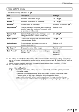 Page 47
Print Settings
47Printing from Memory Cards
Print Setting Menu
The default setting is marked as  .
*1 The settings are not reflected when printing with a camera connected (the cameras settings are applied). If you set the camera to [Default] when printing from th e camera connected with   (PictBridge), the setting is 
reflected.
*2 Images cannot be displayed when using the black and white cartridge (Easy Photo Pack E-P25BW).
*3 The default date format varies by region.
ItemDescriptionSettings
Date...