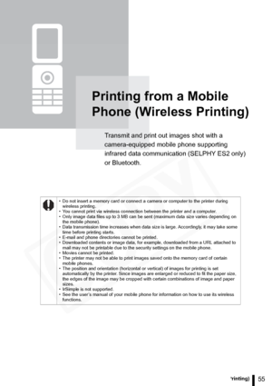 Page 55
55Printing from a Mobile Phone (Wireless Printing)
Printing from a Mobile 
Phone (Wireless Printing)
Transmit and print out images shot with a 
camera-equipped mobile phone supporting 
infrared data communication (SELPHY ES2 only) 
or Bluetooth.
• Do not insert a memory card or connect a camera or computer to the printer during wireless printing.
• You cannot print via wireless connection between the printer and a computer.
• Only image data files up to 3 MB can be sent (maximum data size varies...