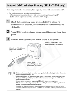 Page 56
56Printing from a Mobile Phone (Wireless Printing)
Infrared (IrDA) Wireless Printing (SELPHY ES2 only)
Print images transmitted from a mobile phone  supporting infrared data communication (IrDA).
z The mobile phone must have the following features.
• Infrared data communication (infrared data communication port supporting IrDA)
• Built-in camera capable of recording and saving JPEG images.
1Check that no memory cards are inserted in the printer, no 
Bluetooth unit is attached, and the camera is not...