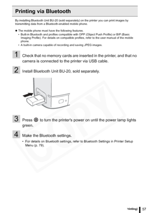 Page 57
57Printing from a Mobile Phone (Wireless Printing)
Printing via Bluetooth
By installing Bluetooth Unit BU-20 (sold separately) on the printer you can print images by 
transmitting data from a Bluetooth-enabled mobile phone.
z The mobile phone must have the following features.
• Built-in Bluetooth and profiles compatible with OPP (Object Push Profile) or BIP (Basic 
Imaging Profile). For details on compatible profiles, refer to the user manual of the mobile 
phone. 
• A built-in camera capable of...