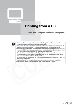 Page 59
59Printing from a PC
Printing from a PC
Print from a computer connected to the printer.
• Make sure that a memory card is not inserted in the printer, or that no camera is connected to the printer before connecting a computer.
• When using the USB cable, be sure to connect the printer directly to your computer. If  you connect the USB cable to a USB hub, the printer may not function properly.
• The printer may not function properly if other USB devices (with the exception of a USB  mouse or USB...