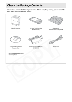 Page 8
8Getting Started
Check the Package Contents
The package contains the following accessories. If there is anything missing, please contact the 
store where you pur chased this product.
Main Printer Unit 10 Print Trial Cartridge 
(Postcard size) Cleaner Unit 
(Inserted prior to shipment)
Compact Photo Printer  Solution Disk Compact Power Adapter 
(CA-ES100) Power Cord
• SELPHY Beginners Guide
• Warranty Card
  