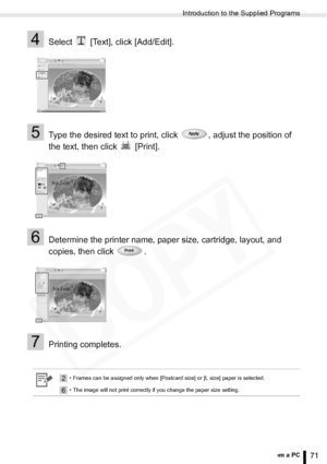 Page 71
Introduction to the Supplied Programs
71Printing from a PC
4Select   [Text], click [Add/Edit].
5Type the desired text to print, click  , adjust the position of 
the text, then click   [Print].
6Determine the printer name, paper size, cartridge, layout, and 
copies, then click  .
7Printing completes.
2• Frames can be assigned only when [Postcard size] or [L size] paper is selected.
6• The image will not print correctly if you change the paper size setting.
  