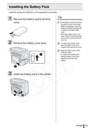 Page 73
73Using the Battery Pack (SELPHY ES2 only)
Installing the Battery Pack
Install the battery pack NB-ES1L (sold separately) to the printer.
1Remove the battery packs terminal 
cover.
2Remove the battery cover lever.
3Install the battery pack in the printer.
1• If the battery terminals are dirty, it results in a poor connection. 
Before recharging or using the 
battery, polish the terminals with 
a slender, soft tipped cotton 
swab.
• When the battery pack is not  used, remove it from the printer 
and be...