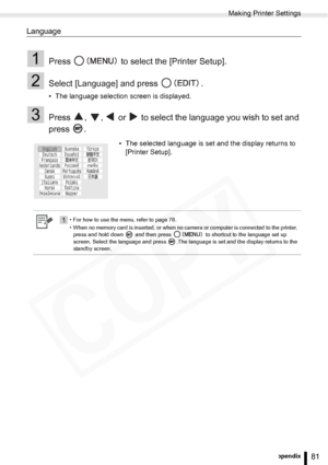 Page 81
Making Printer Settings
81Appendix
Language
1Press   to select the [Printer Setup].
2Select [Language] and press  .
• The language selection screen is displayed.
3Press  ,  ,   or   to select the language you wish to set and 
press .
• The selected language is set and the display returns to [Printer Setup].
1• For how to use the menu, refer to page 78.
• When no memory card is inserted, or when no camera or computer is connected to the printer, 
press and hold down   and then press   to shortcut to the...