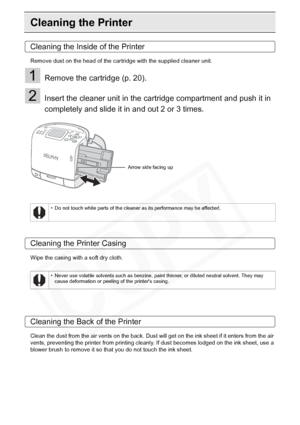 Page 82
82Appendix
Cleaning the Printer
Cleaning the Inside of the Printer
Remove dust on the head of the cartridge with the supplied cleaner unit.
1Remove the cartridge (p. 20).
2Insert the cleaner unit in the cartridge compartment and push it in 
completely and slide it in and out 2 or 3 times.
Cleaning the Printer Casing
Wipe the casing with a soft dry cloth.
Cleaning the Back of the Printer
Clean the dust from the air vents on the back. Dust will get on the ink sheet if it enters from the air 
vents,...