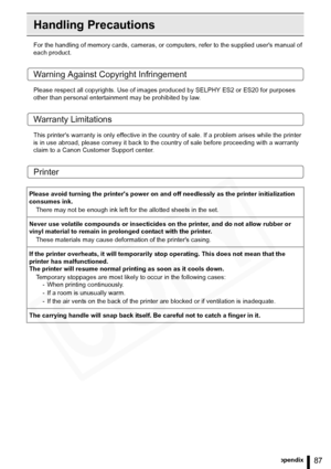 Page 87
87Appendix
Handling Precautions
For the handling of memory cards, cameras, or computers, refer to the supplied users manual of 
each product.
Warning Against Copyright Infringement
Please respect all copyrights. Use of images produced by SELPHY ES2 or ES20 for purposes 
other than personal entertainment may be prohibited by law.
Warranty Limitations
This printers warranty is only effective in the count ry of sale. If a problem arises while the printer 
is in use abroad, please convey  it back to the...