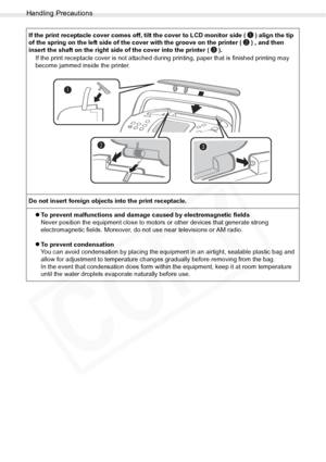 Page 88
Handling Precautions
88Appendix
If the print receptacle cover comes off, tilt the cover to LCD monitor side ( ) align the tip 
of the spring on the left side of the cover with the groove on the printer ( ) , and then 
insert the shaft on the right side of the cover into the printer ( ).If the print receptacle cover is not attached dur ing printing, paper that is finished printing may 
become jammed inside the printer.
Do not insert foreign objects into the print receptacle. zTo prevent malfunctions and...