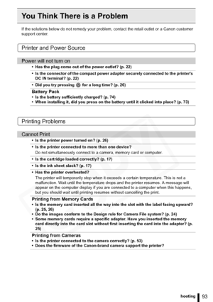 Page 93
93Troubleshooting
You Think There is a Problem
If the solutions below do not remedy your problem, contact the retail outlet or a Canon customer 
support center.
Printer and Power Source
Printing Problems
Power will not turn on
• Has the plug come out of the power outlet? (p. 22)
• Is the connector of the compact power adapter securely connected to the printers  DC IN terminal? (p. 22)
• Did you try pressing   for a long time? (p. 26)
Battery Pack
• Is the battery sufficiently charged? (p. 74)
• When...