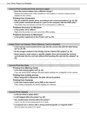 Page 94
You Think There is a Problem
94Troubleshooting
Cannot Print (continued from previous page)
• Does the camera battery have sufficient charge?Replace the battery with a fully charged (o r new) battery, or use the compact power 
adapter for the camera.
Printing from Computers
• Did you install the printer driver according to the correct procedures? (p. 62, 65)
• Is the printer connected directly to a port on the computer with the USB cable?
The printer may not operate correctly if it is connected to a USB...