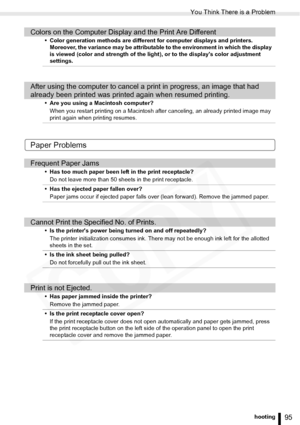 Page 95
You Think There is a Problem
95Troubleshooting
Paper Problems
Colors on the Computer Display and the Print Are Different
• Color generation methods are different for computer displays and printers. Moreover, the variance may be attributable to the environment in which the display 
is viewed (color and strength of the light), or to the displays color adjustment 
settings.
After using the computer to cancel a print in progress, an image that had 
already been printed was printed again when resumed...