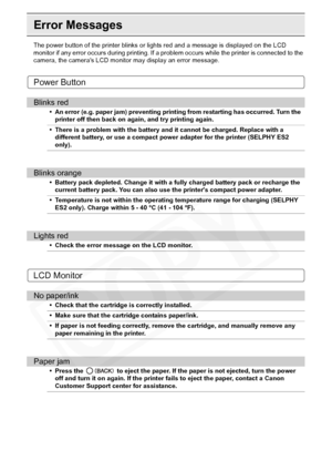 Page 96
96Troubleshooting
Error Messages
The power button of the printer blinks or lights red and a message is displayed on the LCD 
monitor if any error occurs during printing. If a problem occurs while the printer is connected to the 
camera, the cameras LCD monitor may display an error message.
Power Button
LCD Monitor
Blinks red
• An error (e.g. paper jam) preventing printing from restarting has occurred. Turn the  printer off then back on again, and try printing again.
• There is a problem with the battery...