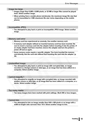 Page 99
Error Messages
99Troubleshooting
Image too large.
• Images larger than 8,000 x 8,000 pixels, or 32 MB or larger files cannot be played back. Select another image. 
• When printing from a mobile phone (wirelessly), the maximum image file size that  can be transmitted is 3 MB (maximum file size varies depending on the mobile 
phone).
Incompatible JPEG.
• You attempted to play back or print an incompatible JPEG image. Select another image.
Memory card error
• Memory card has experienced an anomaly. Use...