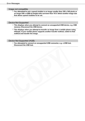 Page 100
Error Messages
100Troubleshooting
Image not compatible
• You attempted to put a speech bubble in an image smaller than 320 x 240 pixels or an image with a width-to-height-ratio narrower than 16:9. Select another image size 
that allows speech bubbles to be set.
Device Not Supported
• This displays when you attempt to conn ect an unsupported USB device, e.g. USB 
memory. Disconnect the USB device.
• This displays when you attempt to transfer an image from a mobile phone using  IrSimple. If your mobile...