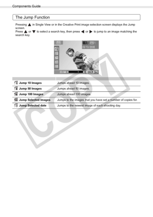 Page 18
Components Guide
18Getting Started
The Jump Function
Pressing   in Single View or in the Creative Print image selection screen displays the Jump 
screen. 
Press   or   to select a search key, then press   or   to jump to an image matching the 
search key.
 Jump 10 ImagesJumps ahead 10 images.
 Jump 50 Images Jumps ahead 50 images.
 Jump 100 Images Jumps ahead 100 images.
 Jump Selected Images Jumps to the images that you have set a number of copies for.
 Jump Selected date Jumps to the newest image of...