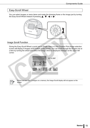 Page 19
Components Guide
19Getting Started
Easy-Scroll Wheel
You can select images or menu items and rotate the trimming frame or the image just by turning 
the Easy-Scroll Wheel instead of pressing  ,  ,   or  .
Image Scroll Function
Giving the Easy-Scroll Wheel a quick turn in Single View or in the Creative Print image selection 
screen will display 5 images at the bottom of the screen. You can scroll through the images one at 
a time by turning the wheel and select the im age which is displayed enlarged at...