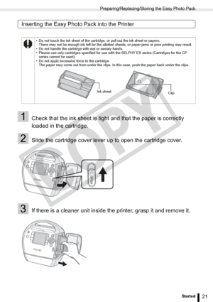 Page 21
Preparing/Replacing/Storing the Easy Photo Pack
21Getting Started
Inserting the Easy Photo Pack into the Printer
1Check that the ink sheet is tight and that the paper is correctly 
loaded in the cartridge.
2Slide the cartridge cover lever up to open the cartridge cover.
3If there is a cleaner unit inside the printer, grasp it and remove it.
• Do not touch the ink sheet of the cartridge, or pull out the ink sheet or papers.There may not be enough ink left for the allotted sheets, or paper jams or poor...