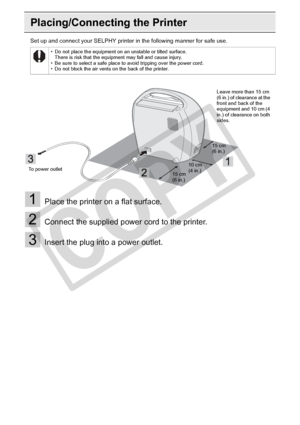 Page 26
26Getting Started
Placing/Connecting the Printer
Set up and connect your SELPHY printer in the following manner for safe use.
1Place the printer on a flat surface.
2Connect the supplied power cord to the printer.
3Insert the plug into a power outlet.
• Do not place the equipment on an unstable or tilted surface.There is risk that the equipment may fall and cause injury.
• Be sure to select a safe place to avoid tripping over the power cord.
• Do not block the air vents on the back of the printer.
To...