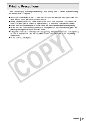 Page 27
27Getting Started
Printing Precautions
These cautions apply to Printing from Memory Cards, Printing from a Camera, Wireless Printing, 
and Printing from a Computer. 
zDo not eject the Easy Photo Pack or open the cartridge cover right after turning the power on or 
while printing. It may result in equipment damage.
z During the printing operation, paper is temporarily  output from the printer. Do not touch the 
paper until printing ends. This could impede pr inting, or may result in equipment damage.
z...